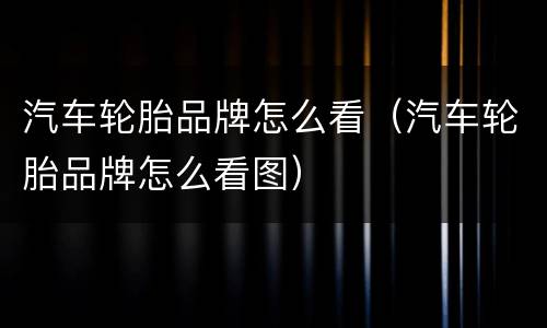 汽车轮胎品牌怎么看（汽车轮胎品牌怎么看图）