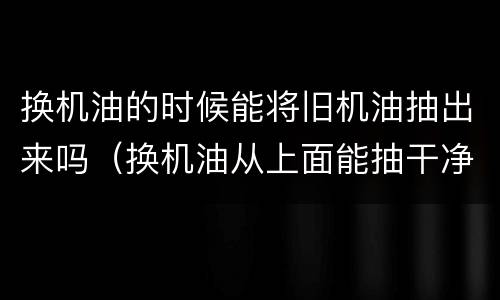 换机油的时候能将旧机油抽出来吗（换机油从上面能抽干净吗）