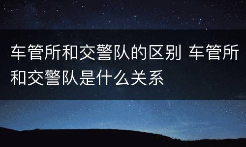 车管所和交警队的区别 车管所和交警队是什么关系