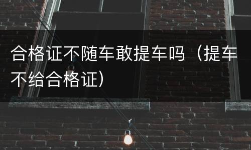 合格证不随车敢提车吗（提车不给合格证）