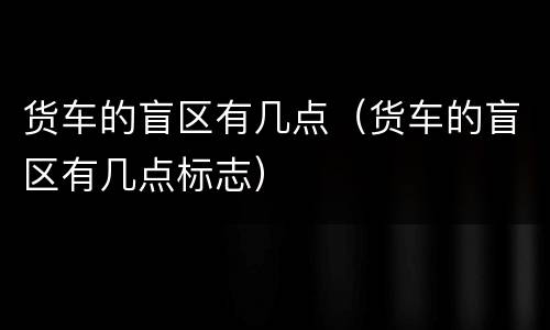 货车的盲区有几点（货车的盲区有几点标志）