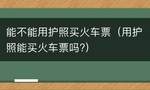 能不能用护照买火车票（用护照能买火车票吗?）