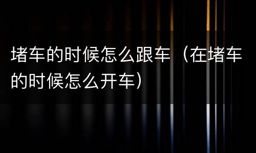 堵车的时候怎么跟车（在堵车的时候怎么开车）