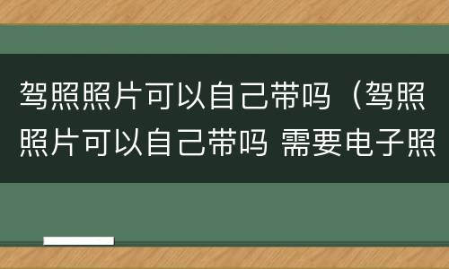 驾照照片可以自己带吗（驾照照片可以自己带吗 需要电子照吗）