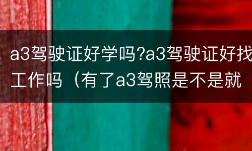 a3驾驶证好学吗?a3驾驶证好找工作吗（有了a3驾照是不是就可以找到工作）