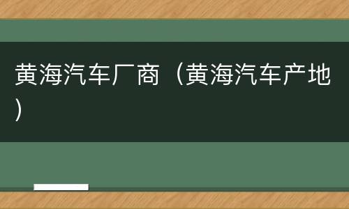 黄海汽车厂商（黄海汽车产地）