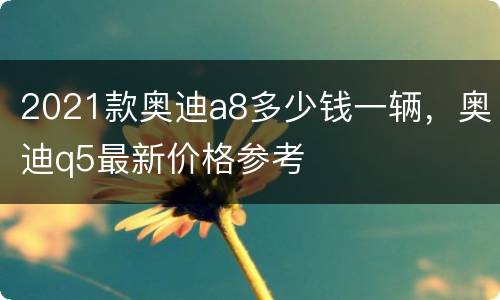 2021款奥迪a8多少钱一辆，奥迪q5最新价格参考