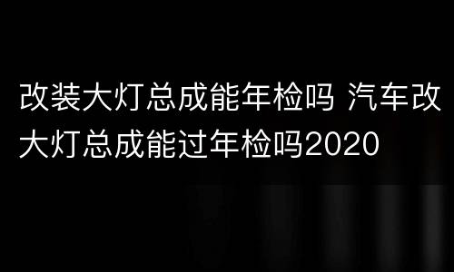 改装大灯总成能年检吗 汽车改大灯总成能过年检吗2020