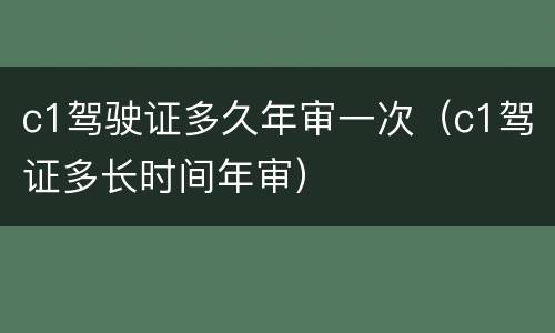 c1驾驶证多久年审一次（c1驾证多长时间年审）
