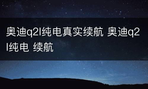 奥迪q2l纯电真实续航 奥迪q2l纯电 续航