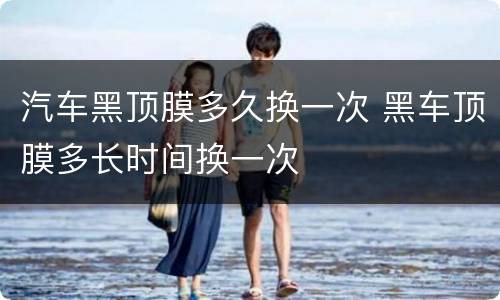 汽车黑顶膜多久换一次 黑车顶膜多长时间换一次