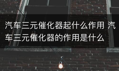 汽车三元催化器起什么作用 汽车三元催化器的作用是什么