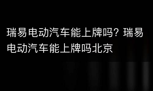 瑞易电动汽车能上牌吗? 瑞易电动汽车能上牌吗北京
