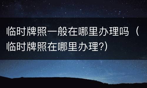 临时牌照一般在哪里办理吗（临时牌照在哪里办理?）