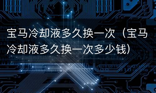 宝马冷却液多久换一次（宝马冷却液多久换一次多少钱）