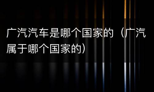广汽汽车是哪个国家的（广汽属于哪个国家的）