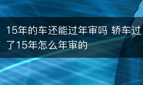 15年的车还能过年审吗 轿车过了15年怎么年审的