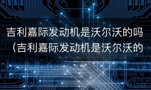 吉利嘉际发动机是沃尔沃的吗（吉利嘉际发动机是沃尔沃的吗）