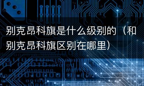 别克昂科旗是什么级别的（和别克昂科旗区别在哪里）