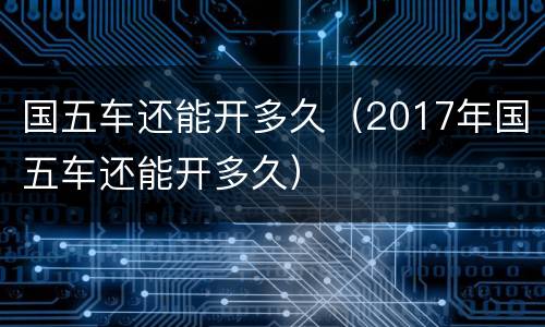 国五车还能开多久（2017年国五车还能开多久）