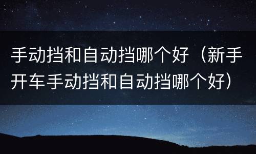 手动挡和自动挡哪个好（新手开车手动挡和自动挡哪个好）