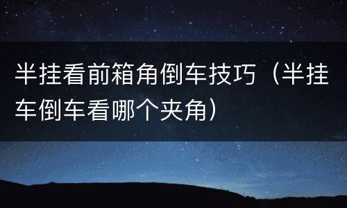 半挂看前箱角倒车技巧（半挂车倒车看哪个夹角）