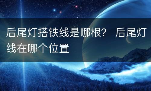 后尾灯搭铁线是哪根？ 后尾灯线在哪个位置