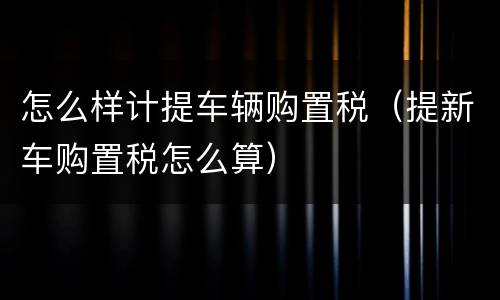 怎么样计提车辆购置税（提新车购置税怎么算）