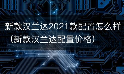 新款汉兰达2021款配置怎么样（新款汉兰达配置价格）