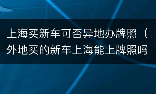 上海买新车可否异地办牌照（外地买的新车上海能上牌照吗）
