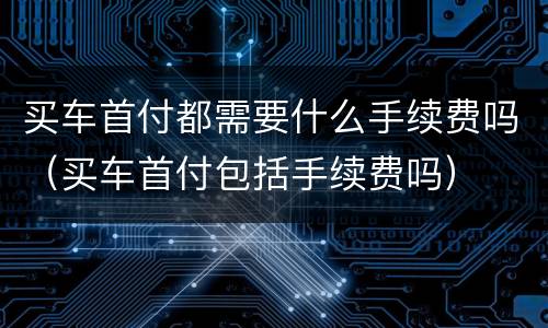 买车首付都需要什么手续费吗（买车首付包括手续费吗）