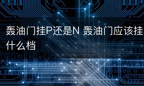 轰油门挂P还是N 轰油门应该挂什么档