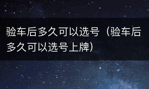 验车后多久可以选号（验车后多久可以选号上牌）