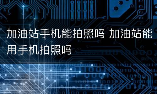 加油站手机能拍照吗 加油站能用手机拍照吗