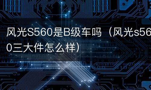 风光S560是B级车吗（风光s560三大件怎么样）