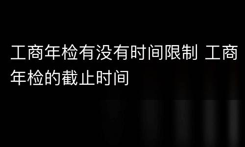 工商年检有没有时间限制 工商年检的截止时间