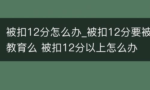 被扣12分怎么办_被扣12分要被教育么 被扣12分以上怎么办
