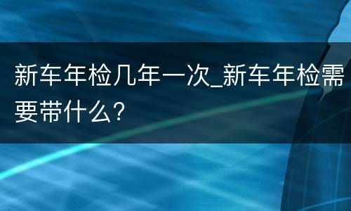 新车年检几年一次_新车年检需要带什么?