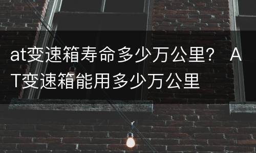 at变速箱寿命多少万公里？ AT变速箱能用多少万公里