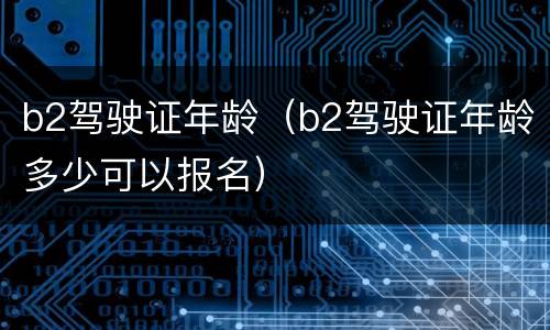 b2驾驶证年龄（b2驾驶证年龄多少可以报名）