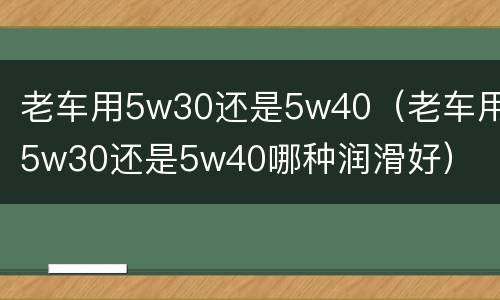 老车用5w30还是5w40（老车用5w30还是5w40哪种润滑好）