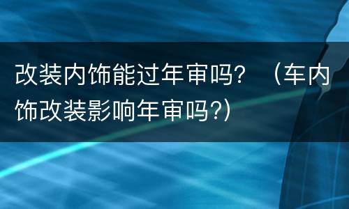 改装内饰能过年审吗？（车内饰改装影响年审吗?）
