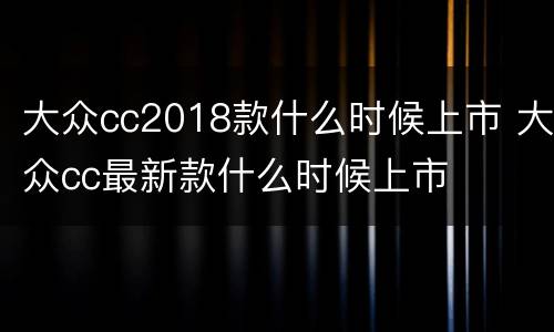 大众cc2018款什么时候上市 大众cc最新款什么时候上市