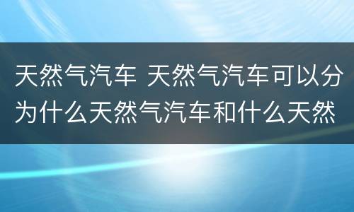 天然气汽车 天然气汽车可以分为什么天然气汽车和什么天然气汽车