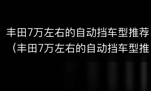 丰田7万左右的自动挡车型推荐（丰田7万左右的自动挡车型推荐一款）