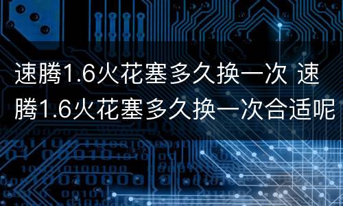 速腾1.6火花塞多久换一次 速腾1.6火花塞多久换一次合适呢