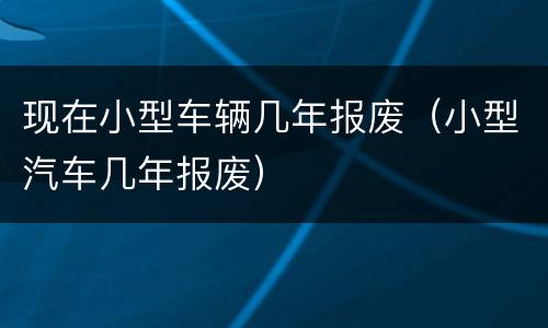 现在小型车辆几年报废（小型汽车几年报废）