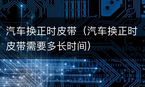 汽车换正时皮带（汽车换正时皮带需要多长时间）