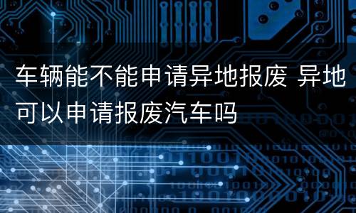 车辆能不能申请异地报废 异地可以申请报废汽车吗