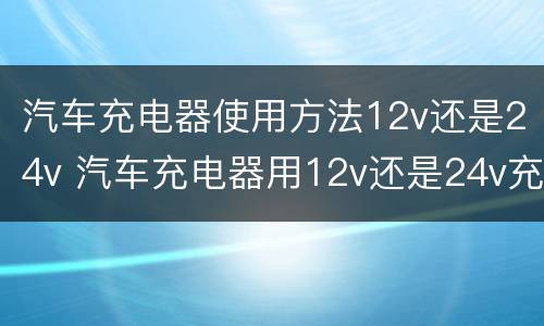 汽车充电器使用方法12v还是24v 汽车充电器用12v还是24v充电啊